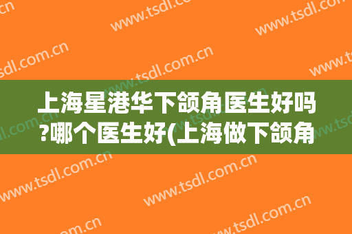 上海星港华下颌角医生好吗?哪个医生好(上海做下颌角哪个医生好)