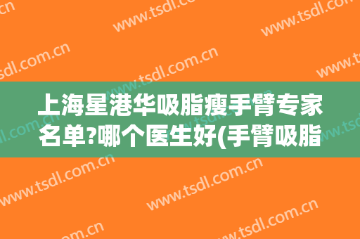 上海星港华吸脂瘦手臂专家名单?哪个医生好(手臂吸脂华美)