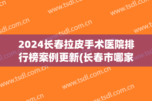 2024长春拉皮手术医院排行榜案例更新(长春市哪家医院做包皮手术好)