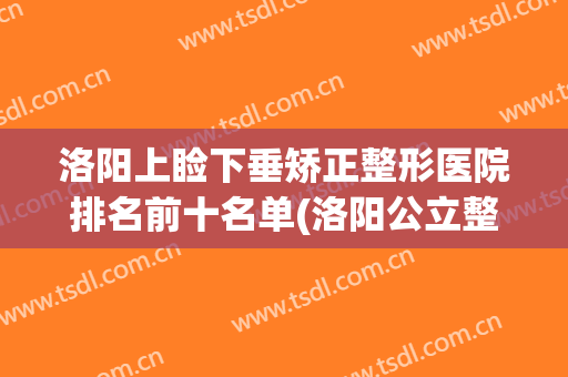 洛阳上睑下垂矫正整形医院排名前十名单(洛阳公立整形医院排名)