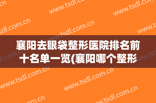 襄阳去眼袋整形医院排名前十名单一览(襄阳哪个整形医院好些)