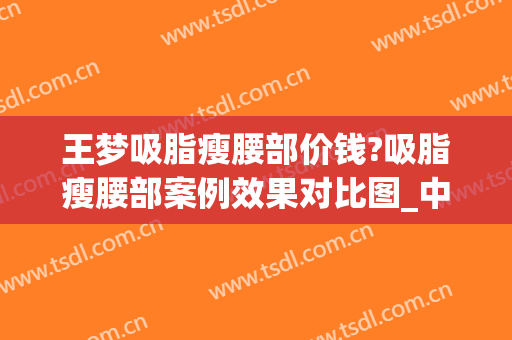 王梦吸脂瘦腰部价钱?吸脂瘦腰部案例效果对比图_中国医学科学院整形外科医院