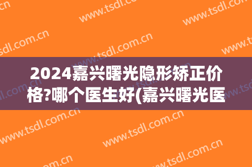2024嘉兴曙光隐形矫正价格?哪个医生好(嘉兴曙光医院整形正规吗)