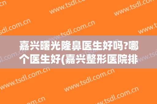 嘉兴曙光隆鼻医生好吗?哪个医生好(嘉兴整形医院排名曙光该怎么去呢)