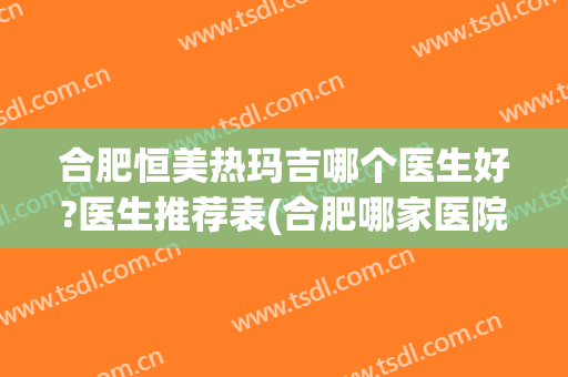合肥恒美热玛吉哪个医生好?医生推荐表(合肥哪家医院有热玛吉)