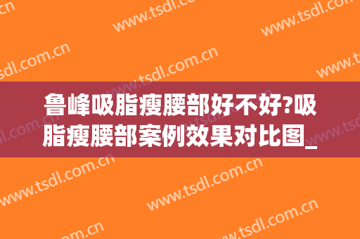 鲁峰吸脂瘦腰部好不好?吸脂瘦腰部案例效果对比图_南方医科大学南方医院