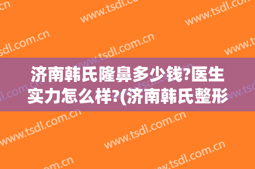 济南韩氏隆鼻多少钱?医生实力怎么样?(济南韩氏整形医生)