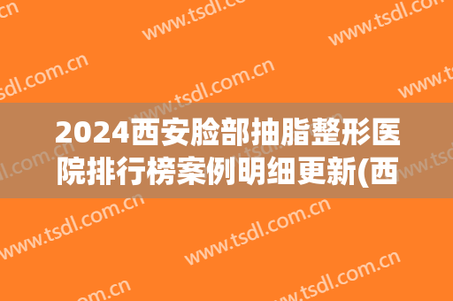 2024西安脸部抽脂整形医院排行榜案例明细更新(西安抽脂整容)