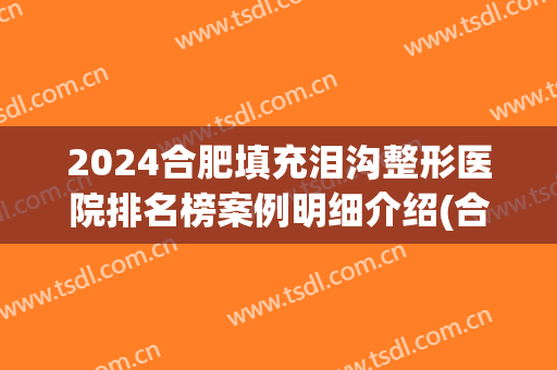 2024合肥填充泪沟整形医院排名榜案例明细介绍(合肥泪沟填充哪家医院好)