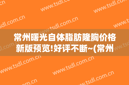 常州曙光自体脂肪隆胸价格新版预览!好评不断~(常州曙光医院隆胸)