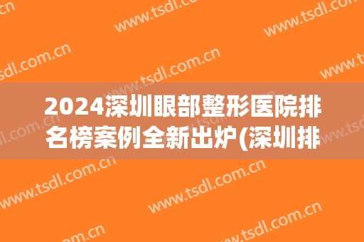 2024深圳眼部整形医院排名榜案例全新出炉(深圳排名第一的双眼皮整形医院)