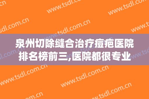 泉州切除缝合治疗痘疤医院排名榜前三,医院都很专业!(泉州疤痕修复医院)