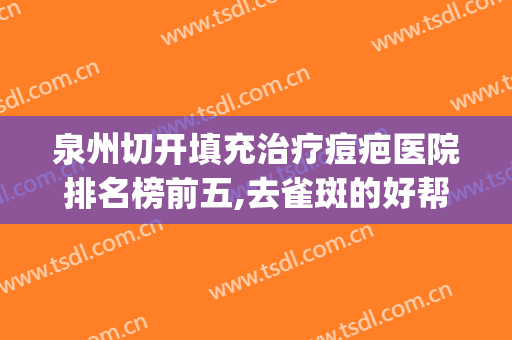 泉州切开填充治疗痘疤医院排名榜前五,去雀斑的好帮手!(泉州疤痕整形医院)