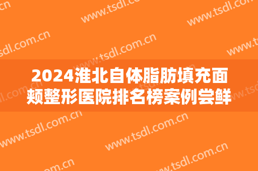 2024淮北自体脂肪填充面颊整形医院排名榜案例尝鲜版