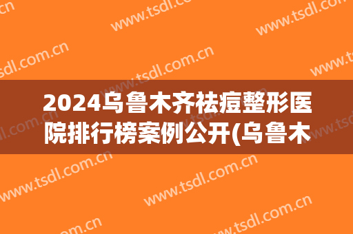 2024乌鲁木齐祛痘整形医院排行榜案例公开(乌鲁木齐最好的整容整形医院)