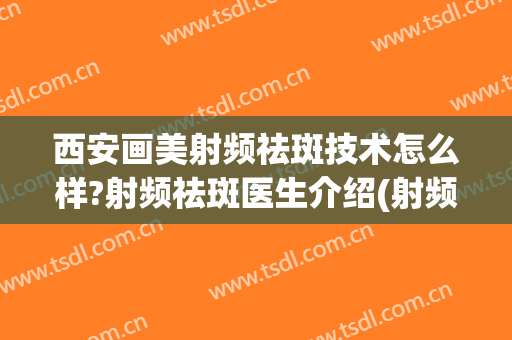 西安画美射频祛斑技术怎么样?射频祛斑医生介绍(射频美容仪祛斑吗)