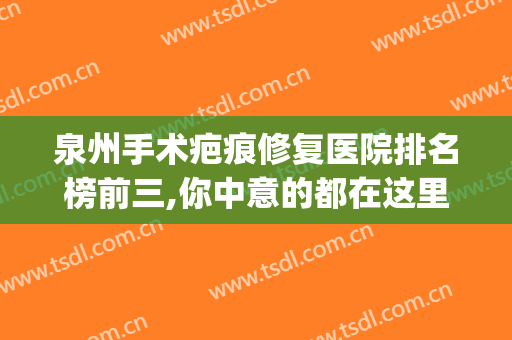 泉州手术疤痕修复医院排名榜前三,你中意的都在这里!(泉州祛疤比较好的医院)