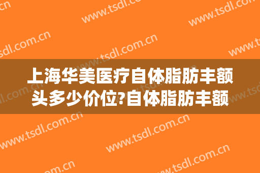 上海华美医疗自体脂肪丰额头多少价位?自体脂肪丰额头医生哪个好(上海华美面部吸脂价格多少)