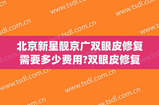 北京新星靓京广双眼皮修复需要多少费用?双眼皮修复医生有谁(北京专业修复双眼皮)