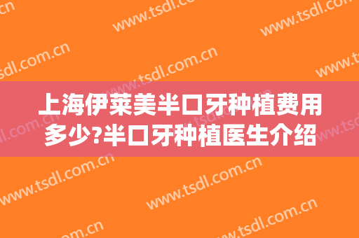 上海伊莱美半口牙种植费用多少?半口牙种植医生介绍(上海半口牙齿种植需要多少钱)