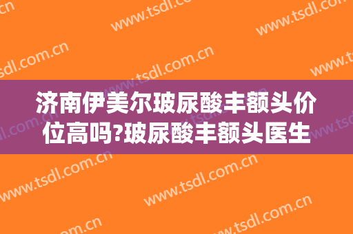 济南伊美尔玻尿酸丰额头价位高吗?玻尿酸丰额头医生名单(济南伊美尔双眼皮)