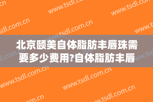 北京颐美自体脂肪丰唇珠需要多少费用?自体脂肪丰唇珠哪个医生好(自体脂肪填充嘴唇多少钱)