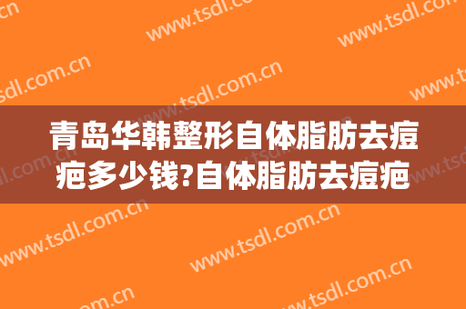 青岛华韩整形自体脂肪去痘疤多少钱?自体脂肪去痘疤医生哪个好(青岛华美整形医院)
