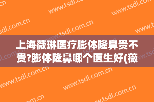 上海薇琳医疗膨体隆鼻贵不贵?膨体隆鼻哪个医生好(薇琳整型美容医院)
