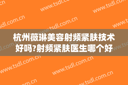 杭州薇琳美容射频紧肤技术好吗?射频紧肤医生哪个好(杭州薇琳医疗美容医院招聘)