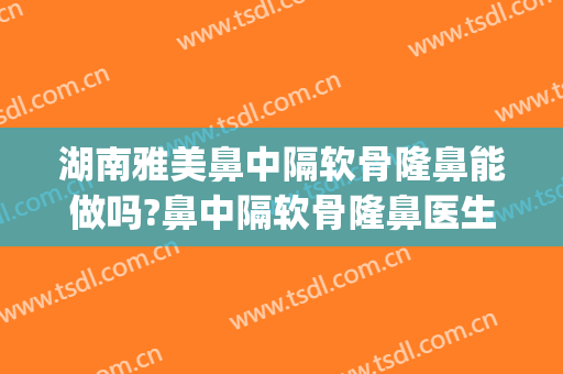 湖南雅美鼻中隔软骨隆鼻能做吗?鼻中隔软骨隆鼻医生介绍(中隔软骨鼻尖整形)