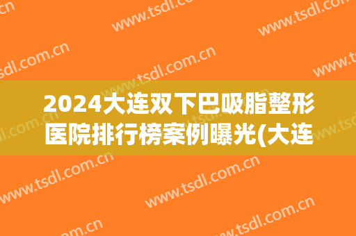 2024大连双下巴吸脂整形医院排行榜案例曝光(大连唇部整形哪家医院好)