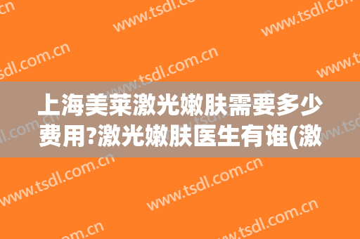 上海美莱激光嫩肤需要多少费用?激光嫩肤医生有谁(激光嫩肤费用是多少)