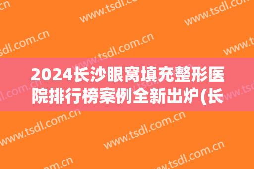 2024长沙眼窝填充整形医院排行榜案例全新出炉(长沙眼睛整形医院排行榜)