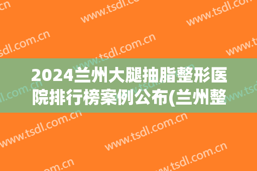 2024兰州大腿抽脂整形医院排行榜案例公布(兰州整形医院排名前十)