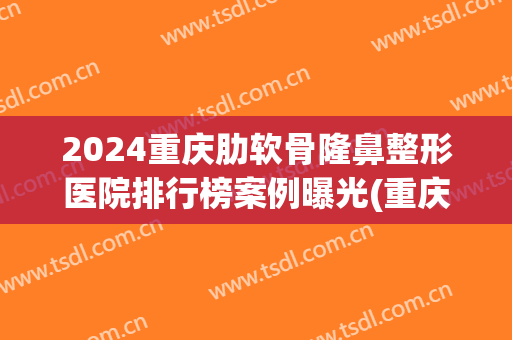 2024重庆肋软骨隆鼻整形医院排行榜案例曝光(重庆肋骨隆鼻多少钱)