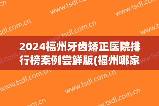 2024福州牙齿矫正医院排行榜案例尝鲜版(福州哪家牙科医院矫正比较好)