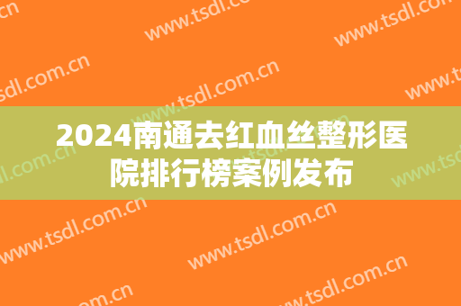 2024南通去红血丝整形医院排行榜案例发布