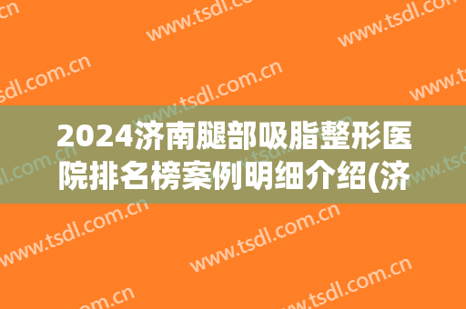 2024济南腿部吸脂整形医院排名榜案例明细介绍(济南吸脂手术)