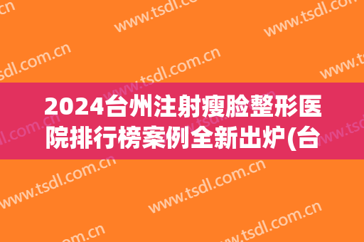 2024台州注射瘦脸整形医院排行榜案例全新出炉(台州医院美容整形科价格表)