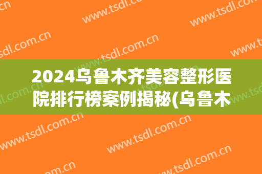 2024乌鲁木齐美容整形医院排行榜案例揭秘(乌鲁木齐整形医院排名前十)