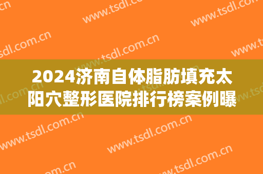 2024济南自体脂肪填充太阳穴整形医院排行榜案例曝光(济南面部脂肪填充)