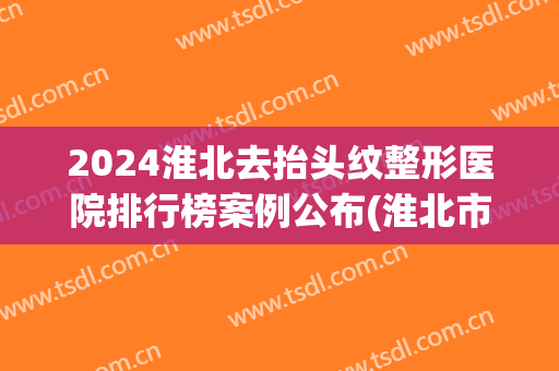 2024淮北去抬头纹整形医院排行榜案例公布(淮北市最有名的整形医院)