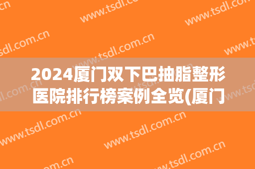2024厦门双下巴抽脂整形医院排行榜案例全览(厦门割双眼皮排行榜)