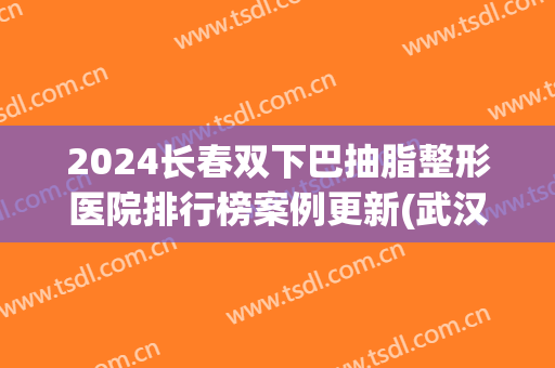 2024长春双下巴抽脂整形医院排行榜案例更新(武汉吸脂整形医院排名)
