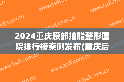 2024重庆腰部抽脂整形医院排行榜案例发布(重庆后腰抽脂)