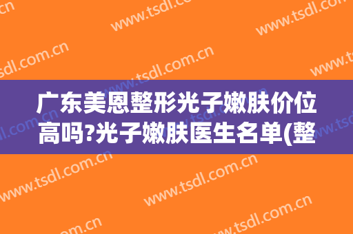 广东美恩整形光子嫩肤价位高吗?光子嫩肤医生名单(整形医院光子嫩肤多少钱)