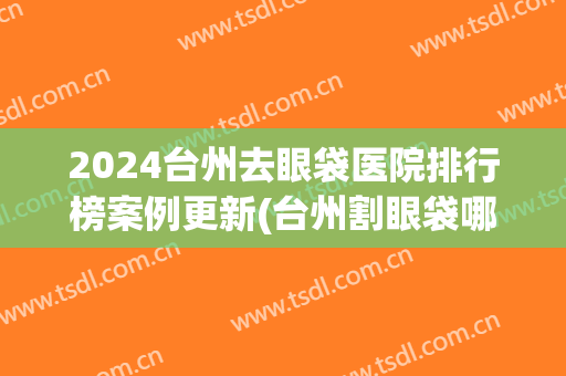 2024台州去眼袋医院排行榜案例更新(台州割眼袋哪里好)