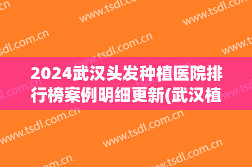 2024武汉头发种植医院排行榜案例明细更新(武汉植发技术最权威的医院)