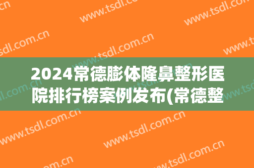 2024常德膨体隆鼻整形医院排行榜案例发布(常德整形好的整形医院)