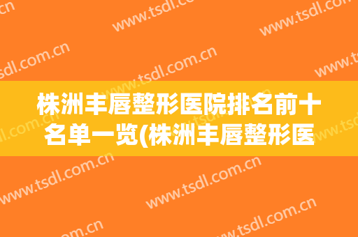 株洲丰唇整形医院排名前十名单一览(株洲丰唇整形医院排名前十名单一览图片)